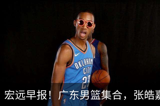 宏远早报！广东男篮集合，张皓嘉归队，徐杰美国特训，胡明轩杜润旺养伤，主教练未见身影！